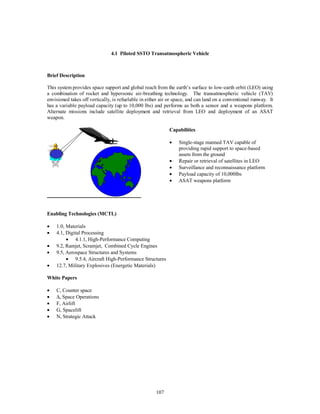 4.1 Piloted SSTO Transatmospheric Vehicle 
107 
Brief Description 
This system provides space support and global reach from the earth’s surface to low-earth orbit (LEO) using 
a combination of rocket and hypersonic air-breathing technology. The transatmospheric vehicle (TAV) 
envisioned takes off vertically, is refuelable in either air or space, and can land on a conventional runway. It 
has a variable payload capacity (up to 10,000 lbs) and performs as both a sensor and a weapons platform. 
Alternate missions include satellite deployment and retrieval from LEO and deployment of an ASAT 
weapon. 
Capabilities 
·  Single-stage manned TAV capable of 
providing rapid support to space-based 
assets from the ground 
·  Repair or retrieval of satellites in LEO 
·  Surveillance and reconnaissance platform 
·  Payload capacity of 10,000lbs 
·  ASAT weapons platform 
Enabling Technologies (MCTL) 
·  1.0, Materials 
·  4.1, Digital Processing 
·  4.1.1, High-Performance Computing 
·  9.2, Ramjet, Scramjet, Combined Cycle Engines 
·  9.5, Aerospace Structures and Systems 
·  9.5.4, Aircraft High-Performance Structures 
·  12.7, Military Explosives (Energetic Materials) 
White Papers 
·  C, Counter space 
· D, Space Operations 
·  F, Airlift 
·  G, Spacelift 
·  N, Strategic Attack 
 