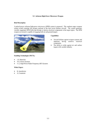 5.3 Airborne High-Power Microwave Weapon 
111 
Brief Description 
A pulsed power airborne high-power microwave (HPM) system is proposed. This medium range weapons 
system would constitute the primary payload of the host escort defense aircraft. The system generates 
variable magnitude HPM fields that disrupt or destroy electrical components in the target region. The HPM 
weapon envisioned is capable of engaging both air and ground targets. 
Capabilities 
·  Aircraft defense against weapon systems and 
munitions having sensitive electrical 
components. 
·  The ability to strike against air and surface 
targets with variable lethality. 
Enabling Technologies (MCTL) 
·  1.0, Materials 
·  10.3, Power Systems 
·  11.2, High-Power Radio Frequency (RF) Systems 
White Papers 
·  K, Interdiction 
·  A, Counterair 
 