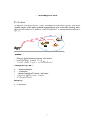 5.4 Standoff Hypersonic Missile 
112 
Brief Description 
This hypersonic air-to-ground missile is launched from a hypersonic strike vehicle (System 1.1) and utilizes 
a Scramjet to propel itself at Mach 8 toward the intended high-value target. It then glides to target at Mach 4 
and its flight trajectory altered as needed by way of off-board control. Its high speed air-launched range is 
1,450 NM. 
Capabilities 
·  Hypersonic theater-range precision ground strike munition 
·  Launched at Mach 8, its range is 1450 NM 
·  Terminally guided to the target by way of off-board control 
Enabling Technologies (MCTL) 
·  1.2, Composite Materials 
·  5.1, Transmission 
·  9.2, Ramjet, Scramjet, and Combined Cycle Engines 
·  9.5.4, Aircraft High-Performance Structures 
·  12.7, Energetic Materials 
White Papers 
· Y, Hypersonics 
 