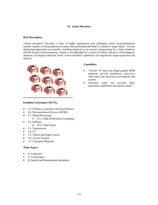 5.5 Attack Microbots 
113 
Brief Description 
“Attack microbots” describes a class of highly miniaturized (one millimeter scale) electromechanical 
systems capable of being deployed en masse and performing individual or collective target attack. Various 
deployment approaches are possible, including dispersal as an aerosol, transportation by a larger platform, 
and full flying/crawling autonomy. Attack is accomplished by a variety of robotic effectors, electromagnetic 
measures, or energetic materials. Some “sensor microbot” capabilities are required for target acquisition and 
analysis. 
Capabilities 
·  “Swarm” of 1mm scale flight-capable MEM 
platforms provide unobtrusive, pervasive 
intervention into adversary environments and 
systems 
·  Extremely small size provides high-penetration 
capabilities and natural stealth 
Enabling Technologies (MCTL) 
·  2.2.5, Robots, Controllers and End-Effectors 
·  2.6, Micromechnical Devices (MEMS) 
·  4.1, Digital Processing 
·  4.1.1, High-Performance Computing 
·  4.2, Software 
·  4.2.5, Data Fusion 
·  5.1, Transmission 
·  5.4, C4I 
·  7.3, Vehicle and Flight Control 
·  10.3, Power Systems 
·  12.7, Energetic Materials 
White Papers 
·  A, Counterair 
·  C, Counterspace 
·  Q, Special and Humanitarian Operations 
 
