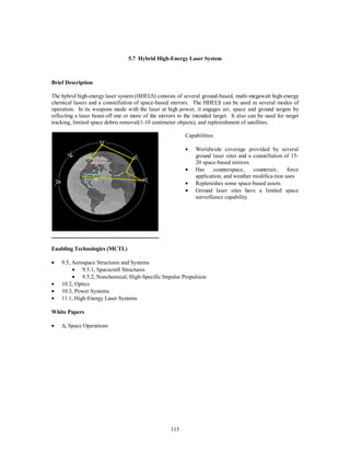 5.7 Hybrid High-Energy Laser System 
115 
Brief Description 
The hybrid high-energy laser system (HHELS) consists of several ground-based, multi-megawatt high-energy 
chemical lasers and a constellation of space-based mirrors. The HHELS can be used in several modes of 
operation. In its weapons mode with the laser at high power, it engages air, space and ground targets by 
reflecting a laser beam off one or more of the mirrors to the intended target. It also can be used for target 
tracking, limited space debris removal(1-10 centimeter objects), and replenishment of satellites. 
Capabilities 
·  Worldwide coverage provided by several 
ground laser sites and a constellation of 15- 
20 space-based mirrors 
·  Has counterspace, counterair, force 
application, and weather modifica-tion uses 
·  Replenishes some space-based assets 
·  Ground laser sites have a limited space 
surveillance capability 
Enabling Technologies (MCTL) 
·  9.5, Aerospace Structures and Systems 
·  9.5.1, Spacecraft Structures 
·  9.5.2, Nonchemical, High-Specific Impulse Propulsion 
·  10.2, Optics 
·  10.3, Power Systems 
·  11.1, High-Energy Laser Systems 
White Papers 
· D, Space Operations 
 