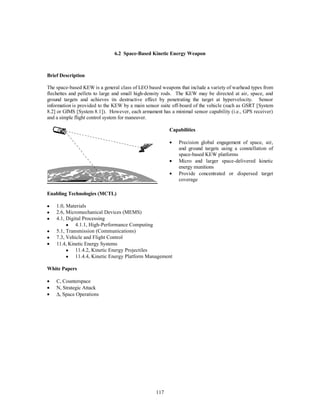 6.2 Space-Based Kinetic Energy Weapon 
117 
Brief Description 
The space-based KEW is a general class of LEO based weapons that include a variety of warhead types from 
flechettes and pellets to large and small high-density rods. The KEW may be directed at air, space, and 
ground targets and achieves its destructive effect by penetrating the target at hypervelocity. Sensor 
information is provided to the KEW by a main sensor suite off-board of the vehicle (such as GSRT [System 
8.2] or GIMS [System 8.1]). However, each armament has a minimal sensor capability (i.e., GPS receiver) 
and a simple flight control system for maneuver. 
Capabilities 
·  Precision global engagement of space, air, 
and ground targets using a constellation of 
space-based KEW platforms 
·  Micro and larger space-delivered kinetic 
energy munitions 
·  Provide concentrated or dispersed target 
coverage 
Enabling Technologies (MCTL) 
·  1.0, Materials 
·  2.6, Micromechanical Devices (MEMS) 
·  4.1, Digital Processing 
·  4.1.1, High-Performance Computing 
·  5.1, Transmission (Communications) 
·  7.3, Vehicle and Flight Control 
·  11.4, Kinetic Energy Systems 
·  11.4.2, Kinetic Energy Projectiles 
·  11.4.4, Kinetic Energy Platform Management 
White Papers 
·  C, Counterspace 
·  N, Strategic Attack 
· D, Space Operations 
 