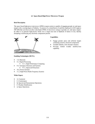 6.3 Space-Based High-Power Microwave Weapon 
118 
Brief Description 
The space-based high-power microwave (HPM) weapon system is capable of engaging ground, air and space 
targets with a varying degree of lethality. It consists of a constellation of satellites deployed in LEO (approx 
500 NM) that can direct an ultra wide-band (UWB) of microwave energy at ground, air, and space targets. 
Its effect is to generate high-electric fields over a target area tens to hundreds of meters in size, thereby 
disrupting or destroying any electronic components present. 
Capabilities 
·  Engage ground, space and airborne targets 
containing sensitive electrical components 
·  Variable lethality, from disrupt to destroy 
·  Provides limited weather modifica-tion 
capability 
Enabling Technologies (MCTL) 
·  1.0, Materials 
·  4.1, Digital Processing 
·  4.1.1, High-Performance Computing 
·  9.5, Aerospace Structures and Systems 
·  9.5.1, Spacecraft Structures 
·  10.3, Power Systems 
·  11.2, High-Power Radio Frequency Systems 
White Papers 
·  A, Counterair 
·  C, Counterspace 
·  Q, Special and Humanitarian Operations 
· G, Weather Modification 
· D, Space Operations 
 