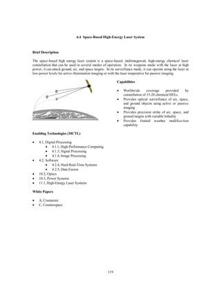 6.4 Space-Based High-Energy Laser System 
119 
Brief Description 
The space-based high energy laser system is a space-based, multimegawatt, high-energy chemical laser 
constellation that can be used in several modes of operation. In its weapons mode with the laser at high 
power, it can attack ground, air, and space targets. In its surveillance mode, it can operate using the laser at 
low-power levels for active illumination imaging or with the laser inoperative for passive imaging. 
Capabilities 
·  Worldwide coverage provided by 
constellation of 15-20 chemical HELs 
·  Provides optical surveillance of air, space, 
and ground objects using active or passive 
imaging 
·  Provides precision strike of air, space, and 
ground targets with variable lethality 
·  Provides limited weather modifica-tion 
capability 
Enabling Technologies (MCTL) 
·  4.1, Digital Processing 
·  4.1.1, High-Performance Computing 
·  4.1.3, Signal Processing 
·  4.1.4, Image Processing 
·  4.2, Software 
·  4.2.4, Hard Real-Time Systems 
·  4.2.5, Data Fusion 
·  10.2, Optics 
·  10.3, Power Systems 
·  11.1, High-Energy Laser Systems 
White Papers 
·  A, Counterair 
·  C, Counterspace 
 