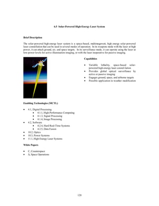 6.5 Solar-Powered High-Energy Laser System 
120 
Brief Description 
The solar-powered high-energy laser system is a space-based, multimegawatt, high energy solar-powered 
laser constellation that can be used in several modes of operation. In its weapons mode with the laser at high 
power, it can attack ground, air, and space targets. In its surveillance mode, it can operate using the laser at 
low-power levels for active illumination imaging, or with the laser inoperative for passive imaging. 
Capabilities 
·  Variable lethality, space-based solar-powered 
high-energy laser constel-lation 
·  Provides global optical surveillance by 
active or passive imaging 
·  Engages ground, space, and airborne targets 
·  Possible application in weather modification 
Enabling Technologies (MCTL) 
·  4.1, Digital Processing 
·  4.1.1, High-Performance Computing 
·  4.1.3, Signal Processing 
·  4.1.4, Image Processing 
·  4.2, Software 
·  4.2.4, Hard Real-Time Systems 
·  4.2.5, Data Fusion 
·  10.2, Optics 
·  10.3, Power Systems 
·  11.1, High-Energy Laser Systems 
White Papers 
·  C, Counterspace 
· D, Space Operations 
 