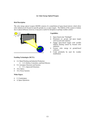 6.6 Solar Energy Optical Weapon 
121 
Brief Description 
The solar energy optical weapon (SEOW) consists of a constellation of space-based mirrors which allow 
solar radiation to be focused on specific ground, air, or space targets. The lethality of this system is limited, 
due to optical diffusion; however, it may prove useful for disruption or perhaps weather control. 
Capabilities 
·  Space-based solar “flashlight” 
·  Illuminates air, ground, and space targets 
with focused solar radiation 
·  Engage space-based targets with variable 
lethality (heating caused by focused solar 
radiation) 
·  Focuses solar energy on ground-based 
collectors 
·  Could potentially be used for weather 
modification 
Enabling Technologies (MCTL) 
·  2.2, Metal Working and Industrial Production 
·  2.2.5, Robots, Controllers, and End Effectors 
·  9.5, Aerospace Structures and Systems 
·  9.5.1, Spacecraft Structures 
·  10.2, Optics 
·  10.3, Power Systems 
White Papers 
·  C, Counterspace 
· D, Space Operations 
 