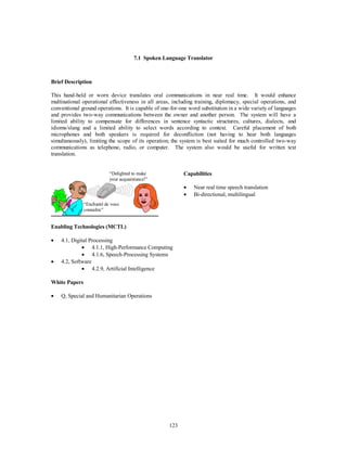 7.1 Spoken Language Translator 
123 
Brief Description 
This hand-held or worn device translates oral communications in near real time. It would enhance 
multinational operational effectiveness in all areas, including training, diplomacy, special operations, and 
conventional ground operations. It is capable of one-for-one word substitution in a wide variety of languages 
and provides two-way communications between the owner and another person. The system will have a 
limited ability to compensate for differences in sentence syntactic structures, cultures, dialects, and 
idioms/slang and a limited ability to select words according to context. Careful placement of both 
microphones and both speakers is required for deconfliction (not having to hear both languages 
simultaneously), limiting the scope of its operation; the system is best suited for much controlled two-way 
communications as telephone, radio, or computer. The system also would be useful for written text 
translation. 
“Delighted to make 
your acquaintance!” 
“Enchanté de vous 
connaître” 
Capabilities 
·  Near real time speech translation 
·  Bi-directional, multilingual 
Enabling Technologies (MCTL) 
·  4.1, Digital Processing 
·  4.1.1, High-Performance Computing 
·  4.1.6, Speech-Processing Systems 
·  4.2, Software 
·  4.2.9, Artificial Intelligence 
White Papers 
·  Q, Special and Humanitarian Operations 
 