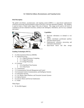 8.2 Global Surveillance, Reconnaissance, and Targeting System 
SEISMIC 
VISUAL 
127 
Brief Description 
The global surveillance, reconnaissance, and targeting system (GSRT) is a space-based omnisensorial 
collection, processing, and dissemination system to provide a real-time information database. This database 
is used to create a virtual reality image of the area of interest. This image can be used at all levels of 
command to provide situational awareness, technical and intelligence information, and two-way command 
and control. 
IR 
UV 
AUDITORY 
OLFACTORY 
Capabilities 
·  Real-time information on demand to war 
fighter 
·  Smaller, distributed, proliferated satellites 
and space-based sensors 
·  Omnisensorial collection, processing and 
information dissemination 
·  Space-based fusion and data storage 
Enabling Technologies (MCTL) 
·  2.6, Micromechanical Devices (MEMS) 
·  4.1, Digital Processing 
·  4.1.1, High-Performance Computing 
·  4.1.3, Signal Processing 
·  4.1.4, Image Processing 
·  4.2, Software 
·  4.2.4, Hard Real-Time Systems 
·  4.2.5, Data Fusion 
·  5.1, Transmission 
·  5.3, Communications Network Management and Control 
·  5.4, Command, Control, Communications, and Intelligence Systems 
·  5.5, Information Security 
·  6.1, Air, Marine, Space Platform, and Terrestrial Acoustic Systems 
·  6.2, Optical Sensors 
·  6.6, Gravity Meters and Gravity Gradiometers 
·  6.7, Radar 
White Papers 
·  W, On-Orbit Support 
 