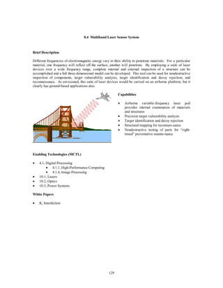 8.4 Multiband Laser Sensor System 
129 
Brief Description 
Different frequencies of electromagnetic energy vary in their ability to penetrate materials. For a particular 
material, one frequency will reflect off the surface, another will penetrate. By employing a suite of laser 
devices over a wide frequency range, complete internal and external inspection of a structure can be 
accomplished and a full three-dimensional model can be developed. This tool can be used for nondestructive 
inspection of components, target vulnerability analysis, target identification and decoy rejection, and 
reconnaissance. As envisioned, this suite of laser devices would be carried on an airborne platform, but it 
clearly has ground-based applications also. 
Capabilities 
·  Airborne variable-frequency laser pod 
provides internal examination of materials 
and structures 
·  Precision target vulnerability analysis 
·  Target identification and decoy rejection 
·  Structural mapping for reconnais-sance 
·  Nondestructive testing of parts for “right-timed” 
preventative mainte-nance 
Enabling Technologies (MCTL) 
·  4.1, Digital Processing 
·  4.1.1, High-Performance Computing 
·  4.1.4, Image Processing 
·  10.1, Lasers 
·  10.2, Optics 
·  10.3, Power Systems 
White Papers 
·  K, Interdiction 
 