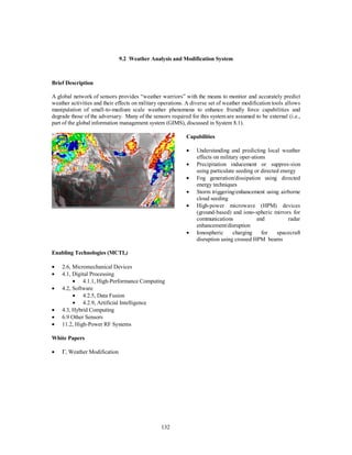 9.2 Weather Analysis and Modification System 
132 
Brief Description 
A global network of sensors provides “weather warriors” with the means to monitor and accurately predict 
weather activities and their effects on military operations. A diverse set of weather modification tools allows 
manipulation of small-to-medium scale weather phenomena to enhance friendly force capabilities and 
degrade those of the adversary. Many of the sensors required for this system are assumed to be external (i.e., 
part of the global information management system (GIMS), discussed in System 8.1). 
Capabilities 
·  Understanding and predicting local weather 
effects on military oper-ations 
·  Precipitation inducement or suppres-sion 
using particulate seeding or directed energy 
·  Fog generation/dissipation using directed 
energy techniques 
·  Storm triggering/enhancement using airborne 
cloud seeding 
·  High-power microwave (HPM) devices 
(ground-based) and iono-spheric mirrors for 
communications and radar 
enhancement/disruption 
·  Ionospheric charging for spacecraft 
disruption using crossed HPM beams 
Enabling Technologies (MCTL) 
·  2.6, Micromechanical Devices 
·  4.1, Digital Processing 
·  4.1.1, High-Performance Computing 
·  4.2, Software 
·  4.2.5, Data Fusion 
·  4.2.9, Artificial Intelligence 
·  4.3, Hybrid Computing 
·  6.9 Other Sensors 
·  11.2, High-Power RF Systems 
White Papers 
· G, Weather Modification 
 