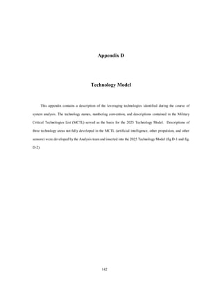 Appendix D 
Technology Model 
This appendix contains a description of the leveraging technologies identified during the course of 
system analysis. The technology names, numbering convention, and descriptions contained in the Military 
Critical Technologies List (MCTL) served as the basis for the 2025 Technology Model. Descriptions of 
three technology areas not fully developed in the MCTL (artificial intelligence, other propulsion, and other 
sensors) were developed by the Analysis team and inserted into the 2025 Technology Model (fig D-1 and fig. 
142 
D-2). 
 