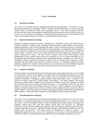 Level 1 Technologies 
145 
1.0 Materials Technology 
This section covers specific dual-use, multiapplication materials and technologies. The metallic, ceramic, 
and composite materials are principally related to structural, load-bearing functions in aircraft, spacecraft, 
missiles, surface, and undersea vehicles and in propulsion devices. The selected polymeric materials 
provide seals and sealants for containment of identified fluids and lubricants for various vehicle and devices, 
as well as the critical matrix for composites. Selected specialty materials provide critical capabilities that 
exploit electromagnetic absorption or magnetic or superconductivity characteristics. 
2.0 Industrial Production Technology 
Production technology includes the facilities, equipment, tools, information systems, and infrastructure for 
production enterprise. Elements of this technology include automation of part production and assembly, 
equipment and process tools, real-time planning and control systems, modeling and decision technologies, 
and the underlying information systems that enable use of the technology. The equipment and technologies of 
concern in this section support the conversion of raw and semifinished materials into products or components 
thereof through a sequence of steps which include production design and engineering, manufacturing, and 
quality inspection and testing. The steps involve computer aided design (CAD)/computer aided 
manufacturing (CAM), complete factory design, and automation as well as needed technologies for the 
development and production and integration of the implementing machines, equipment, tools, and software. 
Technology, software, equipment, and plants for material removal, forming, joining, inspection, coating, 
measuring, and other generic development and production processes and important components for these 
production equipments are included. Bearings which are key components not only for production equipment 
but also for hardware are covered here because of their generic nature and unique industrial base. 
4.0 Computer Technology 
Existing computer development and production technologies span a wide segment of products, some of which 
are not practical to control. In this category are products known to be obtainable from multiple sources that 
are readily accessible outside the US. These products may be decontrolled, but the development and 
production technologies of embargoed computer products should remain under control. Computers in this 
section are broadly categorized as digital, hybrid, and advanced. The digital computer classification 
encompasses primarily those computers whose performance capability exceed certain minimums, including 
those optimized for signal processing and image processing. A discriminating criterion for this entire 
category is the ability to do sensor-based processing in real time. Hybrid computers are the amalgam of 
analogue and digital computers that collectively perform certain computational tasks much faster than on 
digital computers. Advanced computers are based on technology and structure differing from both digital and 
hybrid computers. There performance exceeds that of either digital or hybrid computer technology. 
5.0 Telecommunications Technology 
This section covers technology for telecommunication equipment used to transfer voice, data, and record 
information. It encompasses technologies for transmission equipment operating over wire, coaxial, or optical 
fiber cable or using electromagnetic radiation; radio-transmitting and receiving equipment, including radio 
telephone, cellular radio, radio relay and satellites; optical fiber and accessories for information 
transmission and optical fiber manufacturing equipment; and stored program controlled circuit and packet-switching 
equipment and networks. Information being exchanged is predominantly in digital form for text, 
graphic, video, and databases. This format permits the application of security as required. The 
cryptographic equipment to ensure secrecy for communications, video, data, or stored information and the 
software controlling or computers performing the functions of such cryptographic equipment are covered. 
 
