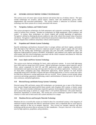 6.0 SENSORS AND ELECTRONIC COMBAT TECHNOLOGY 
This section covers all sensor types (except chemical and nuclear) that are of military interest. The types 
include technologies for acoustics, optical sensors, cameras, radar and identification, gravity meters, 
magnetometers and associated gradiometers. This section contains a subsection on electronic combat 
technology since these systems are so closely associated with sensors. 
7.0 Navigation, Guidance, and Vehicle Control 
This section encompasses technologies for both autonomous and cooperative positioning, coordination, and 
control of military force elements. Included are technologies for flight management, vehicle guidance, and 
control. In essence, these technologies are closely coupled and overlap depending on application. 
Navigation is defined as obtaining the present condition or state of the vehicle from sensed values of position 
and motion. Navigation is subdivided into inertial-based and position (radio)-based subsections. Guidance 
systems integrate these conditions and produce vehicle control responses. 
9.0 Propulsion and Vehicular Systems Technology 
Specific technologies and hardware discussed relate to aerogas turbines and diesel engines, particularly 
those that improve fuel efficiency and power output per pound of engine weight or engine cube and extend 
engine life; the leading edge technologies associated with such near-earth, exoatmospheric super, and 
hypersonic flight propulsion systems as RAMJET, SCRAMJET, and combined cycle engines and liquid and 
solid rockets; and, the critical technologies associated with the vehicle structures and systems for which the 
above propulsion systems are usually provided. 
10.0 Laser, Optics and Power Systems Technology 
This section covers dual-use technology for lasers, optics and power systems. It covers both high-energy 
laser (HEL) and low-energy laser (LEL) systems. Optical technologies encompass optical materials, optical 
filters, optical components for both LEL and HEL applications, optical computing and photonics for 
instrumentation and signal processing, and large optics for space surveillance applications. Nonlinear optics 
for beam phase conjugation and image enhancement applications, shared apertures for both directed 
energy/high energy lasers (DE/HEL) weapons and space tracking applications, as well as cooled laser optics 
for both active and passive cooling applications also are covered. Power systems covered include energy 
conversion and storage, generation, conditioning, control, and distribution of electrical power for both one-shot, 
146 
continuous, and pulsed applications. 
11.0 Directed Energy and Kinetic Energy Systems Technology 
Directed energy (DE) and kinetic energy (KE) technologies can incorporate one or more of the following: 
laser systems; charged and neutral particle-beam systems; radio frequency (RF) systems, or kinetic energy 
systems. This section includes technologies required to generate electromagnetic radiation or particle beams 
and to project that energy or particle to a target where it will perform interference with system functions, 
destruction, degradation, or system abort. This section also covers technologies required to impart a high 
velocity to a mass such as those used in KE systems and direct it to a target. 
12.0 Munitions Devices and Energetic Materials Technology 
Munitions devices covered by this section are limited to those for conventional systems, to the integration of 
munitions/weapons subsystems into effective operational systems, and to components that are acted upon by 
energetic materials or that act on energetic materials. Also covered are energetic materials and fuels 
technology and the precursors that are necessary for their manufacture. Energetic materials is the collective 
term for high explosives, propellants, and pyrotechnics. 
 