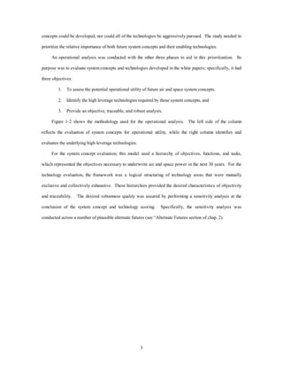 concepts could be developed, nor could all of the technologies be aggressively pursued. The study needed to 
prioritize the relative importance of both future system concepts and their enabling technologies. 
An operational analysis was conducted with the other three phases to aid in this prioritization. Its 
purpose was to evaluate system concepts and technologies developed in the white papers; specifically, it had 
3 
three objectives: 
1. To assess the potential operational utility of future air and space system concepts. 
2. Identify the high leverage technologies required by those system concepts, and 
3. Provide an objective, traceable, and robust analysis. 
Figure 1-2 shows the methodology used for the operational analysis. The left side of the column 
reflects the evaluation of system concepts for operational utility, while the right column identifies and 
evaluates the underlying high-leverage technologies. 
For the system concept evaluation, this model used a hierarchy of objectives, functions, and tasks, 
which represented the objectives necessary to underwrite air and space power in the next 30 years. For the 
technology evaluation, the framework was a logical structuring of technology areas that were mutually 
exclusive and collectively exhaustive. These hierarchies provided the desired characteristics of objectivity 
and traceability. The desired robustness quality was assured by performing a sensitivity analysis at the 
conclusion of the system concept and technology scoring. Specifically, the sensitivity analysis was 
conducted across a number of plausible alternate futures (see “Alternate Futures section of chap. 2). 
 