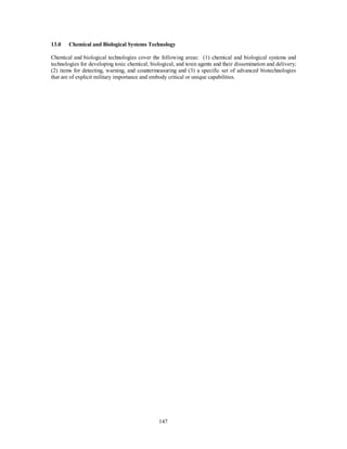 13.0 Chemical and Biological Systems Technology 
Chemical and biological technologies cover the following areas: (1) chemical and biological systems and 
technologies for developing toxic chemical, biological, and toxin agents and their dissemination and delivery; 
(2) items for detecting, warning, and countermeasuring and (3) a specific set of advanced biotechnologies 
that are of explicit military importance and embody critical or unique capabilities. 
147 
 