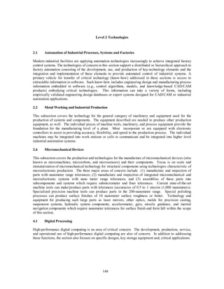 Level 2 Technologies 
2.1 Automation of Industrial Processes, Systems and Factories 
Modern industrial facilities are applying automation technologies increasingly to achieve integrated factory 
control systems. The technologies of concern in this section support a distributed or hierarchical approach to 
factory automation consisting of the development, use, and production of key-technology elements and the 
integration and implementation of these elements to provide automated control of industrial systems. A 
primary vehicle for transfer of critical technology (know-how) addressed in these sections is access to 
extractable information in software. Such know-how includes engineering design and manufacturing process 
information embedded in software (e.g., control algorithms, models, and knowledge-based CAD/CAM 
products) embodying critical technologies. This information can take a variety of forms, including 
empirically validated engineering design databases or expert systems designed for CAD/CAM or industrial 
automation applications. 
2.2 Metal Working and Industrial Production 
This subsection covers the technology for the general category of machinery and equipment used for the 
production of systems and components. The equipment described are needed to produce other production 
equipment, as well. The individual pieces of machine tools, machinery, and process equipment provide the 
foundation for the manufacturing level of a plant. Most incorporate or are equipped with electronic 
controllers to assist in providing accuracy, flexibility, and speed to the production process. The individual 
machines may be integrated into work stations or cells to communicate and be integrated into higher level 
industrial automation systems. 
148 
2.6 Micromechanical Devices 
This subsection covers the production and technologies for the manufacture of micromechanical devices (also 
known as micromachines, microrobots, and microsensors) and their components. Focus is on scale and 
miniaturization of micromechanical technology for structural components using technologies characteristic of 
microelectronic production. The three major areas of concern include (1) manufacture and inspection of 
parts with nanometer range tolerances; (2) manufacture and inspection of integrated micromechanical and 
microelectronic systems with nano meter range tolerances; and (3) assemblies of these parts into 
subcomponents and systems which require submicrometer and finer tolerances. Current state-of-the-art 
machine tools can make/produce parts with tolerances (accuracies of 0.5 to 1 micron (1,000 nanometers). 
Specialized precision machine tools can produce parts in the 200-nanometer range. Special polishing 
processes can produce surface finishes of 10 nanometer surface roughness or better. Technology and 
equipment for producing such large parts as laser mirrors, other optics, molds for precision casting, 
suspension systems, hydraulic system components, accelerometer, gyro, missile guidance, and inertial 
navigation components which require nanometer tolerances for surface finish and form fall within the scope 
of this section. 
4.1 Digital Processing 
High-performance digital computing is an area of critical concern. The development, production, service, 
and operational use of high-performance digital computing are also of concern. In addition to addressing 
these functions, the section also focuses on specific designs, key storage equipment and, critical applications. 
 