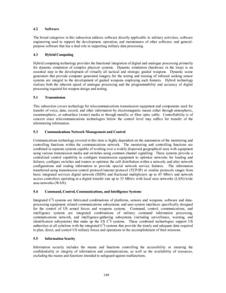 149 
4.2 Software 
The broad categories in this subsection address software directly applicable to military activities; software 
engineering used to support the development, operation, and maintenance of other software; and general-purpose 
software that has a dual role in supporting military data processing. 
4.3 Hybrid Computing 
Hybrid computing technology provides the functional integration of digital and analogue processing primarily 
for dynamic simulation of complex physical systems. Dynamic simulation (hardware in the loop) is an 
essential step in the development of virtually all tactical and strategic guided weapons. Dynamic scene 
generators that provide computer generated imagery for the testing and training of infrared seeking sensor 
systems are integral to the development of guided weapons employing such features. Hybrid technology 
realizes both the inherent speed of analogue processing and the programmability and accuracy of digital 
processing required for weapon design and testing. 
5.1 Transmission 
This subsection covers technology for telecommunications transmission equipment and components used for 
transfer of voice, data, record, and other information by electromagnetic means either through atmospheric, 
exoatmospheric, or subsurface (water) media or through metallic or fiber optic cable. Controllability is of 
concern since telecommunications technologies below the control level may suffice for transfer of the 
telemetering information. 
5.3 Communications Network Management and Control 
Communications technology covered in this item is highly dependent on the automation of the monitoring and 
controlling functions within the communications network. The monitoring and controlling functions are 
combined in separate systems capable of working over a widely dispersed geographical area with equipment 
using various transmission media and switches using common channel signalling. These systems provide a 
centralized control capability to configure transmission equipment to optimize networks for loading and 
failures; configure switches and routers to optimize the call distribution within a network; and alter network 
configurations and routing information to provide special network service features. The information 
transferred using transmission control protocol/internet protocol (TCP/IP) or similar protocols ranges from 
basic integrated services digital network (ISDN) and fractional multiplexers up to 45 Mbit/s and network 
access controllers operating at a digital transfer rate up to 33 Mbit/s with local area networks (LAN)/wide 
area networks (WAN). 
5.4 Command, Control, Communications, and Intelligence Systems 
Integrated C3I systems are fabricated combinations of platforms, sensors and weapons, software and data-processing 
equipment; related communications subsystems; and user-system interfaces specifically designed 
for the control of US armed forces and weapons systems. Command, control, communications, and 
intelligence systems are integrated combinations of military command information processing, 
communications network, and intelligence-gathering subsystems (including surveillance, warning, and 
identification subsystems) that make up the US C3I systems. These combined technologies support US 
authorities at all echelons with the integrated C3I systems that provide the timely and adequate data required 
to plan, direct, and control US military forces and operations in the accomplishment of their missions. 
5.5 Information Scurity 
Information security includes the means and functions controlling the accessibility or ensuring the 
confidentiality or integrity of information and communications, as well as the availability of resources, 
excluding the means and functions intended to safeguard against malfunctions. 
 