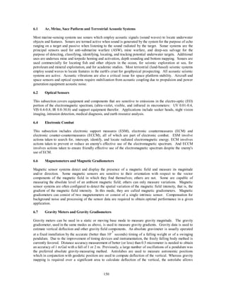 6.1 Ar, Mrine, Sace Patform and Terrestrial Acoustic Systems 
Most marine-sensing systems use sonars which employ acoustic signals (sound waves) to locate underwater 
objects and features. Sonars are termed active when sound is generated by the system for the purpose of echo 
ranging on a target and passive when listening to the sound radiated by the target. Sonar systems are the 
principal sensors used for anti-submarine warfare (ASW), mine warfare, and deep-sea salvage for the 
purpose of detecting, classifying, identifying, locating, and tracking potential underwater targets. Additional 
uses are undersea mine and torpedo homing and activation, depth sounding and bottom mapping. Sonars are 
used commercially for locating fish and other objects in the ocean, for seismic exploration at sea, for 
petroleum and mineral exploitation, and for academic studies. Most terrestrial (land-based) seismic systems 
employ sound waves to locate features in the earth's crust for geophysical prospecting. All acoustic seismic 
systems are active. Acoustic vibrations are also a critical issue for space platform stability. Aircraft and 
space sensors and optical systems require stabilization from acoustic coupling due to propulsion and power 
generation equipment acoustic noise. 
150 
6.2 Optical Sensors 
This subsection covers equipment and components that are sensitive to emissions in the electro-optic (EO) 
portion of the electromagnetic spectrum, (ultra-violet, visible, and infrared in micrometers: UV 0.01-0.4, 
VIS 0.4-0.8; IR 0.8-30.0) and support equipment therefor. Applications include seeker heads, night vision 
imaging, intrusion detection, medical diagnosis, and earth resource analysis. 
6.4 Electronic Combat 
This subsection includes electronic support measures (ESM), electronic countermeasures (ECM) and 
electronic counter-countermeasures (ECCM), all of which are part of electronic combat. ESM involve 
actions taken to search for, intercept, identify, and locate radiated electromagnetic energy. ECM involves 
actions taken to prevent or reduce an enemy's effective use of the electromagnetic spectrum. And ECCM 
involves actions taken to ensure friendly effective use of the electromagnetic spectrum despite the enemy's 
use of ECM. 
6.6 Magnetometers and Magnetic Gradiometers 
Magnetic sensor systems detect and display the presence of a magnetic field and measure its magnitude 
and/or direction. Some magnetic sensors are sensitive to their orientation with respect to the vector 
components of the magnetic field in which they find themselves; others are not. Some are capable of 
measuring the absolute level of an ambient magnetic field; others can only measure variations. Magnetic 
sensor systems are often configured to detect the spatial variation of the magnetic field intensity, that is, the 
gradient of the magnetic field intensity. In this mode, they are called magnetic gradiometers. Magnetic 
gradiometers can consist of two magnetometers or consist of a single intrinsic sensor. Compensation for 
background noise and processing of the sensor data are required to obtain optimal performance in a given 
application. 
6.7 Gravity Meters and Gravity Gradiometers 
Gravity meters can be used in a static or moving base mode to measure gravity magnitude. The gravity 
gradiometer, used in the same modes as above, is used to measure gravity gradients. Gravity data is used to 
estimate vertical deflection and other gravity field components. An absolute gravimeter is usually operated 
at a fixed installation by the accurate (better than 10-8 
seconds) timing of a falling weight or of a swinging 
pendulum. Due to the improvement of timing devices and instrumentation, the freely falling body method is 
currently favored. Distance accuracy measurement of better (or less) than 0.5 micrometer is needed to obtain 
an accuracy of 1 m Gal with a fall of 1 or 2 m. Previously, a large number of oscillations of a pendulum was 
the preferred absolute gravity-measuring method. Astrolabes are used to measure astronomic positions 
which in conjunction with geodetic position are used to compute deflection of the vertical. Whereas gravity 
mapping is required over a significant area to calculate deflection of the vertical, the astrolabe allows 
 