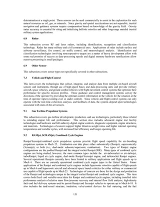determination at a single point. These sensors can be used commercially to assist in the exploration for such 
natural resources as oil, gas, or minerals. Since gravity and spatial accelerations are not separable, inertial 
navigation and guidance systems require compensation based on knowledge of the gravity field. Gravity 
meter accuracy is essential for siting and initializing ballistic missiles and other long-range unaided inertial 
military system applications. 
151 
6.8 Radar 
This subsection covers RF and laser radars, including identification, recognition and classification 
technology. Radar has many military and civil/commercial uses. Applications of radar include surface and 
airborne surveillance, fire control, air traffic control, and meteorological analysis. Identification and 
classification technologies involving noncooperative targets are a matter of heavy development effort with 
some real promise of success as data-processing speeds and digital memory hardware ramifications allow 
massive processing in small packages. 
6.9 Other Sensor 
This subsection covers sensor types not specifically covered in other subsections. 
7.3 Vehicle and Flight Control 
This item covers the technologies that collect, integrate, and analyze data from multiple on-board aircraft 
sensors and instruments, through use of high-speed buses and data-processing units and provide military 
aircraft, space vehicles, and ground combat vehicles with flight movement control systems that optimize their 
performance for specific mission profiles. These guidance and control management systems convey the 
directions of the operator by providing the optimum control information to the vehicle for the situation at the 
time of operator input (avoiding over or under control). Since vehicle and flight control systems can only 
operate with the real-time collection, analysis, and feedback of data, the systems depend upon technologies 
associated with state-of-the-art sensors. 
9.1 Gas Turbine Propulsion Systems 
This subsection covers gas turbine development, production. and use technologies, particularly those related 
to extending engine life and performance. This section also includes advanced engine test facility 
technologies and hardware and full authority digital engine controls, diagnostic equipment, engine structures, 
and materials. Technologies of concern support higher thrust-to-weight ratios and higher internal operating 
temperatures and variable cycles, with increased fuel efficiency and longer operating life. 
9.2 RAMjet, SCRAMjet, Combined Cycle Engines 
Ramjet/Scramjet/combined cycle propulsion systems provide flight speed capability for air-breathing 
propulsion systems to Mach 25. Combustion can take place either subsonically (Ramjet), supersonically 
(Scramjet), or both (i.e., dual-mode subsonic/supersonic combustion). Two types of Ramjet engine 
configurations are the podded Ramjet and the integral rocket Ramjet (IRR). Many types of combined cycle 
engines are being studied, however, the most common types include the air-turborocket or air-turbojet, 
turboRamjet, liquid air cycle engine, dual-mode Ramjet/Scramjet engine, and turborocket Ramjet engines. 
Several operational Ramjets currently have been limited to military applications and flight speeds up to 
Mach 4. There are no currently operational combined cycle engine types in the United States. Future 
applications of the Ramjet and combined cycle engines include hypersonic missiles capable of flight speeds 
up to Mach 6 and hypersonic aircraft and advanced space launch vehicles for either military or commercial 
use capable of flight speeds up to Mach 25. Technologies of concern are those for the design and production 
of the Ramjet and technologies unique to the integral rocket Ramjet and combined cycle engines. This item 
covers both fixed- and variable-area inlets for Ramjet and combined cycle engines, including installed inlet 
performance analysis of relative mass flow/pressure recovery and internal flow field analysis; high-density 
fuels and fuel delivery systems used to permit Ramjet and Scramjet vehicles to operate up to Mach 6-10. It 
also includes the tank/vessel structure, insulation, valve/control devices for fuel metering, and the fuel 
 