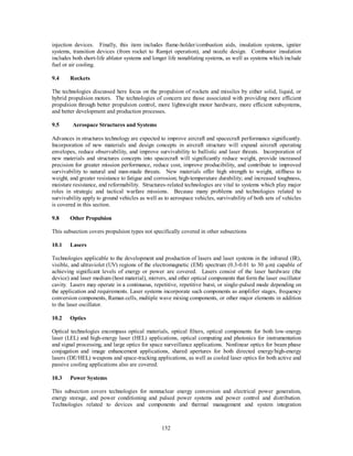 injection devices. Finally, this item includes flame-holder/combustion aids, insulation systems, igniter 
systems, transition devices (from rocket to Ramjet operation), and nozzle design. Combustor insulation 
includes both short-life ablator systems and longer life nonablating systems, as well as systems which include 
fuel or air cooling. 
152 
9.4 Rockets 
The technologies discussed here focus on the propulsion of rockets and missiles by either solid, liquid, or 
hybrid propulsion motors. The technologies of concern are those associated with providing more efficient 
propulsion through better propulsion control, more lightweight motor hardware, more efficient subsystems, 
and better development and production processes. 
9.5 Aerospace Structures and Systems 
Advances in structures technology are expected to improve aircraft and spacecraft performance significantly. 
Incorporation of new materials and design concepts in aircraft structure will expand aircraft operating 
envelopes, reduce observability, and improve survivability to ballistic and laser threats. Incorporation of 
new materials and structures concepts into spacecraft will significantly reduce weight, provide increased 
precision for greater mission performance, reduce cost, improve producibility, and contribute to improved 
survivability to natural and man-made threats. New materials offer high strength to weight, stiffness to 
weight, and greater resistance to fatigue and corrosion; high-temperature durability; and increased toughness, 
moisture resistance, and reformability. Structures-related technologies are vital to systems which play major 
roles in strategic and tactical warfare missions. Because many problems and technologies related to 
survivability apply to ground vehicles as well as to aerospace vehicles, survivability of both sets of vehicles 
is covered in this section. 
9.8 Other Propulsion 
This subsection covers propulsion types not specifically covered in other subsections 
10.1 Lasers 
Technologies applicable to the development and production of lasers and laser systems in the infrared (IR), 
visible, and ultraviolet (UV) regions of the electromagnetic (EM) spectrum (0.3-0.01 to 30 μm) capable of 
achieving significant levels of energy or power are covered. Lasers consist of the laser hardware (the 
device) and laser medium (host material), mirrors, and other optical components that form the laser oscillator 
cavity. Lasers may operate in a continuous, repetitive, repetitive burst, or single-pulsed mode depending on 
the application and requirements. Laser systems incorporate such components as amplifier stages, frequency 
conversion components, Raman cells, multiple wave mixing components, or other major elements in addition 
to the laser oscillator. 
10.2 Optics 
Optical technologies encompass optical materials, optical filters, optical components for both low-energy 
laser (LEL) and high-energy laser (HEL) applications, optical computing and photonics for instrumentation 
and signal processing, and large optics for space surveillance applications. Nonlinear optics for beam phase 
conjugation and image enhancement applications, shared apertures for both directed energy/high-energy 
lasers (DE/HEL) weapons and space-tracking applications, as well as cooled laser optics for both active and 
passive cooling applications also are covered. 
10.3 Power Systems 
This subsection covers technologies for nonnuclear energy conversion and electrical power generation, 
energy storage, and power conditioning and pulsed power systems and power control and distribution. 
Technologies related to devices and components and thermal management and system integration 
 