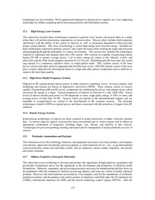 technologies are also included. Well-regulated and high-power-density power supplies are a key supporting 
technology for reliable computing and in telecommunications and information systems. 
153 
11.1 High-Energy Laser Systems 
This subsection includes those technologies required to generate laser beams and project them to a target 
where they will perform destruction, degradation, or mission abort. Mission abort includes both temporary 
interference with the ability of the system to function as well as permanent degradation which prevents 
proper system function. This class of technology is called high-energy laser-directed energy. Included are 
those technologies required to generate, project, and couple the beam while tracking the target and aim point 
and propagating through the atmosphere or a space environment. This section also includes the technologies 
required to implement and integrate them into a DE system. HEL systems are capable of generating intense 
beams (20 kW or greater average power, 1 kJ or more energy per pulse) in the infrared, visible, and 
ultraviolet regions of the electromagnetic spectrum (0.3 to 30 μm). Depending upon the laser type, the system 
may operate in a continuous, repetitive burst, or single-pulsed mode. HEL systems consist of the laser 
device, mirrors and other optical components that form the laser cavity. HEL/DE systems consist of the laser 
plus a control subsystem for directing the beam to a target and other optical components used to stabilize or 
improve the laser beam quality. 
11.2 High-Power Radio Frequency Systems 
High-power RF systems project intense power in either pulsed or continuous waves. In some contexts, such 
technology and systems are known as high-power microwave (HPM). These systems consist of sources 
capable of generating sufficient RF power, components for modulating the power, and antenna arrays which 
can direct the energy to a target. Current frequencies of interest lie between 0.1 and 1,000 GHz. Power 
levels of interest include peak power of 100 megawatts or more, single-pulse energy of 100 J or more, and 
average power of more than 10 kW. Sources which can operate in the aforementioned regimes and are 
amenable to weaponization are critical to the development of RF weapons systems. The principal 
technologies related to HPM are pulsed power and those concerned with the protection of targets from RF 
radiation. 
11.4 Kinetic Energy Systems 
Kineticenergy technologies of interest are those required to propel projectiles to higher velocities (greater 
than 1.6 km/sec) than are typical of projectiles from conventional gun or rocket systems and to obtain an 
appropriate combination of properties including shape, size, density, and ductility at that velocity. 
Technologies for precision pointing, tracking, and launch and for management of launch platforms are also of 
concern. 
12.1 Warheads, Ammunition and Payloads 
This subsection covers the technology, materials, and equipment necessary to develop, produce, and integrate 
conventional, improved conventional, precision-guided, or smart munitions for air-, sea-, or ground-launched 
systems projectiles, mines (sea and land), bombs, fuel-air munitions, mortar rounds, torpedoes, and missile 
and rocket warheads. 
12.7 Military Explosives (Energetic Materials) 
This subsection covers technology to develop and produce the ingredients of high-explosive, propellant, and 
pyrotechnic formulations and to use the ingredients in the development and production of militarily useful 
formulations. Materials, equipment, and processing principles necessary for manufacturing facilities draw on 
developments within the commercial chemical processing industry, and some are widely available chemical 
products. However, the listed materials are primarily, if not uniquely, used for the manufacture of warheads, 
propulsion systems, and the guidance and control systems of munitions controlled under the US munitions list 
(USML), international munitions list (IML) and the missile technology control regime (MTCR). After the 
 