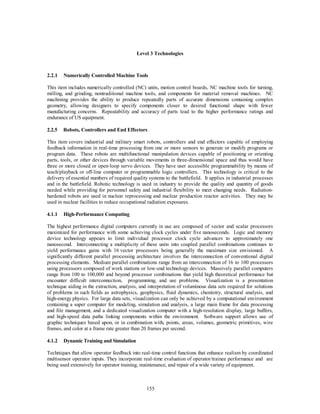 Level 3 Technologies 
2.2.1 Numerically Controlled Machine Tools 
This item includes numerically controlled (NC) units, motion control boards, NC machine tools for turning, 
milling, and grinding, nontraditional machine tools, and components for material removal machines. NC 
machining provides the ability to produce repeatedly parts of accurate dimensions containing complex 
geometry, allowing designers to specify components closer to desired functional shape with fewer 
manufacturing concerns. Repeatability and accuracy of parts lead to the higher performance ratings and 
endurance of US equipment. 
2.2.5 Robots, Controllers and End Effectors 
This item covers industrial and military smart robots, controllers and end effectors capable of employing 
feedback information in real-time processing from one or more sensors to generate or modify programs or 
program data. These robots are multifunctional manipulation devices capable of positioning or orienting 
parts, tools, or other devices through variable movements in three-dimensional space and thus would have 
three or more closed or open-loop servo devices. They have user accessible programmability by means of 
teach/playback or off-line computer or programmable logic controllers. This technology is critical to the 
delivery of essential numbers of required quality systems to the battlefield. It applies in industrial processes 
and in the battlefield. Robotic technology is used in industry to provide the quality and quantity of goods 
needed while providing for personnel safety and industrial flexibility to meet changing needs. Radiation-hardened 
robots are used in nuclear reprocessing and nuclear production reactor activities. They may be 
used in nuclear facilities to reduce occupational radiation exposures. 
155 
4.1.1 High-Performance Computing 
The highest performance digital computers currently in use are composed of vector and scalar processors 
maximized for performance with some achieving clock cycles under five nanoseconds. Logic and memory 
device technology appears to limit individual processor clock cycle advances to approximately one 
nanosecond. Interconnecting a multiplicity of these units into coupled parallel combinations continues to 
yield performance gains with 16 vector processors being generally the maximum size envisioned. A 
significantly different parallel processing architecture involves the interconnection of conventional digital 
processing elements. Medium parallel combinations range from an interconnection of 16 to 100 processors 
using processors composed of work stations or low-end technology devices. Massively parallel computers 
range from 100 to 100,000 and beyond processor combinations that yield high theoretical performance but 
encounter difficult interconnection, programming, and use problems. Visualization is a presentation 
technique aiding in the extraction, analysis, and interpretation of voluminous data sets required for solutions 
of problems in such fields as astrophysics, geophysics, fluid dynamics, chemistry, structural analysis, and 
high-energy physics. For large data sets, visualization can only be achieved by a computational environment 
containing a super computer for modeling, simulation and analysis, a large main frame for data processing 
and file management, and a dedicated visualization computer with a high-resolution display, large buffers, 
and high-speed data paths linking components within the environment. Software support allows use of 
graphic techniques based upon, or in combination with, points, areas, volumes, geometric primitives, wire 
frames, and color at a frame rate greater than 20 frames per second. 
4.1.2 Dynamic Training and Simulation 
Techniques that allow operator feedback into real-time control functions that enhance realism by coordinated 
multisensor operator inputs. They incorporate real-time evaluation of operator/trainee performance and are 
being used extensively for operator training, maintenance, and repair of a wide variety of equipment. 
 