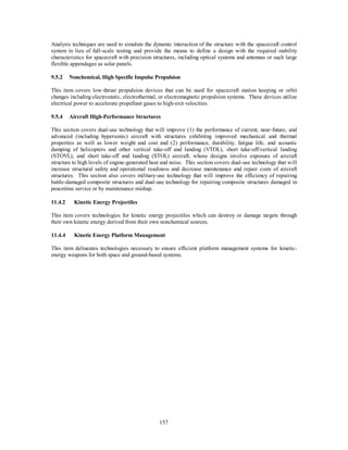 Analysis techniques are used to simulate the dynamic interaction of the structure with the spacecraft control 
system in lieu of full-scale testing and provide the means to define a design with the required stability 
characteristics for spacecraft with precision structures, including optical systems and antennas or such large 
flexible appendages as solar panels. 
9.5.2 Nonchemical, High Specific Impulse Propulsion 
This item covers low-thrust propulsion devices that can be used for spacecraft station keeping or orbit 
changes including electrostatic, electrothermal, or electromagnetic propulsion systems. These devices utilize 
electrical power to accelerate propellant gases to high-exit velocities. 
9.5.4 Aircraft High-Performance Structures 
This section covers dual-use technology that will improve (1) the performance of current, near-future, and 
advanced (including hypersonic) aircraft with structures exhibiting improved mechanical and thermal 
properties as well as lower weight and cost and (2) performance, durability, fatigue life, and acoustic 
damping of helicopters and other vertical take-off and landing (VTOL), short take-off/vertical landing 
(STOVL), and short take-off and landing (STOL) aircraft, whose designs involve exposure of aircraft 
structure to high levels of engine-generated heat and noise. This section covers dual-use technology that will 
increase structural safety and operational readiness and decrease maintenance and repair costs of aircraft 
structures. This section also covers military-use technology that will improve the efficiency of repairing 
battle-damaged composite structures and dual-use technology for repairing composite structures damaged in 
peacetime service or by maintenance mishap. 
157 
11.4.2 Kinetic Energy Projectiles 
This item covers technologies for kinetic energy projectiles which can destroy or damage targets through 
their own kinetic energy derived from their own nonchemical sources. 
11.4.4 Kinetic Energy Platform Management 
This item delineates technologies necessary to ensure efficient platform management systems for kinetic-energy 
weapons for both space and ground-based systems. 
 
