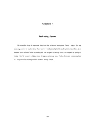 Appendix F 
Technology Scores 
This appendix gives the numerical data from the technology assessment. Table 5 shows the raw 
technology scores for each system. These scores were then multiplied by each system’s value for a given 
alternate future and set of Value Model weights. The weighted technology score was computed by adding all 
(or top 11) of the system’s weighted scores for a given technology area. Finally, the results were normalized 
to a 100-point scale and are presented in table 6 through table 9. 
166 
 