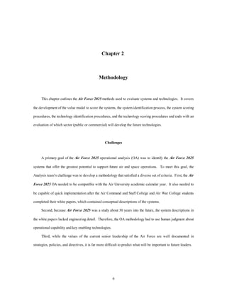 Chapter 2 
Methodology 
This chapter outlines the Air Force 2025 methods used to evaluate systems and technologies. It covers 
the development of the value model to score the systems, the system identification process, the system scoring 
procedures, the technology identification procedures, and the technology scoring procedures and ends with an 
evaluation of which sector (public or commercial) will develop the future technologies. 
Challenges 
A primary goal of the Air Force 2025 operational analysis (OA) was to identify the Air Force 2025 
systems that offer the greatest potential to support future air and space operations. To meet this goal, the 
Analysis team’s challenge was to develop a methodology that satisfied a diverse set of criteria. First, the Air 
Force 2025 OA needed to be compatible with the Air University academic calendar year. It also needed to 
be capable of quick implementation after the Air Command and Staff College and Air War College students 
completed their white papers, which contained conceptual descriptions of the systems. 
Second, because Air Force 2025 was a study about 30 years into the future, the system descriptions in 
the white papers lacked engineering detail. Therefore, the OA methodology had to use human judgment about 
6 
operational capability and key enabling technologies. 
Third, while the values of the current senior leadership of the Air Force are well documented in 
strategies, policies, and directives, it is far more difficult to predict what will be important to future leaders. 
 