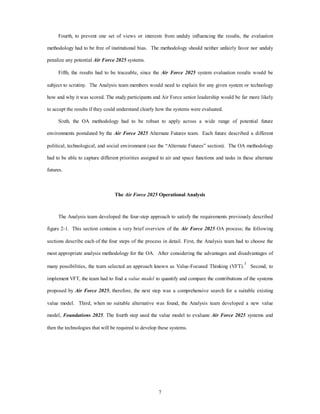 Fourth, to prevent one set of views or interests from unduly influencing the results, the evaluation 
methodology had to be free of institutional bias. The methodology should neither unfairly favor nor unduly 
7 
penalize any potential Air Force 2025 systems. 
Fifth, the results had to be traceable, since the Air Force 2025 system evaluation results would be 
subject to scrutiny. The Analysis team members would need to explain for any given system or technology 
how and why it was scored. The study participants and Air Force senior leadership would be far more likely 
to accept the results if they could understand clearly how the systems were evaluated. 
Sixth, the OA methodology had to be robust to apply across a wide range of potential future 
environments postulated by the Air Force 2025 Alternate Futures team. Each future described a different 
political, technological, and social environment (see the “Alternate Futures” section). The OA methodology 
had to be able to capture different priorities assigned to air and space functions and tasks in these alternate 
futures. 
The Air Force 2025 Operational Analysis 
The Analysis team developed the four-step approach to satisfy the requirements previously described 
figure 2-1. This section contains a very brief overview of the Air Force 2025 OA process; the following 
sections describe each of the four steps of the process in detail. First, the Analysis team had to choose the 
most appropriate analysis methodology for the OA. After considering the advantages and disadvantages of 
many possibilities, the team selected an approach known as Value-Focused Thinking (VFT).1 Second, to 
implement VFT, the team had to find a value model to quantify and compare the contributions of the systems 
proposed by Air Force 2025; therefore, the next step was a comprehensive search for a suitable existing 
value model. Third, when no suitable alternative was found, the Analysis team developed a new value 
model, Foundations 2025. The fourth step used the value model to evaluate Air Force 2025 systems and 
then the technologies that will be required to develop these systems. 
 