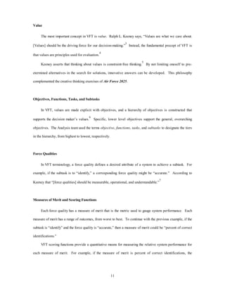 11 
Value 
The most important concept in VFT is value. Ralph L. Keeney says, “Values are what we care about. 
[Values] should be the driving force for our decision-making.”3 Instead, the fundamental precept of VFT is 
that values are principles used for evaluation.4 
Keeney asserts that thinking about values is constraint-free thinking.5 By not limiting oneself to pre-etermined 
alternatives in the search for solutions, innovative answers can be developed. This philosophy 
complemented the creative thinking exercises of Air Force 2025. 
Objectives, Functions, Tasks, and Subtasks 
In VFT, values are made explicit with objectives, and a hierarchy of objectives is constructed that 
supports the decision maker’s values.6 Specific, lower level objectives support the general, overarching 
objectives. The Analysis team used the terms objective, functions, tasks, and subtasks to designate the tiers 
in the hierarchy, from highest to lowest, respectively. 
Force Qualities 
In VFT terminology, a force quality defines a desired attribute of a system to achieve a subtask. For 
example, if the subtask is to “identify,” a corresponding force quality might be “accurate.” According to 
Keeney that “[force qualities] should be measurable, operational, and understandable.”7 
Measures of Merit and Scoring Functions 
Each force quality has a measure of merit that is the metric used to gauge system performance. Each 
measure of merit has a range of outcomes, from worst to best. To continue with the previous example, if the 
subtask is “identify” and the force quality is “accurate,” then a measure of merit could be “percent of correct 
identifications.” 
VFT scoring functions provide a quantitative means for measuring the relative system performance for 
each measure of merit. For example, if the measure of merit is percent of correct identifications, the 
 