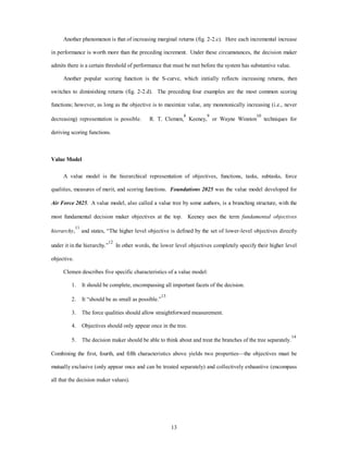 Another phenomenon is that of increasing marginal returns (fig. 2-2.c). Here each incremental increase 
in performance is worth more than the preceding increment. Under these circumstances, the decision maker 
admits there is a certain threshold of performance that must be met before the system has substantive value. 
Another popular scoring function is the S-curve, which initially reflects increasing returns, then 
switches to diminishing returns (fig. 2-2.d). The preceding four examples are the most common scoring 
functions; however, as long as the objective is to maximize value, any monotonically increasing (i.e., never 
decreasing) representation is possible. R. T. Clemen,8 Keeney,9 or Wayne Winston10 techniques for 
13 
deriving scoring functions. 
Value Model 
A value model is the hierarchical representation of objectives, functions, tasks, subtasks, force 
qualities, measures of merit, and scoring functions. Foundations 2025 was the value model developed for 
Air Force 2025. A value model, also called a value tree by some authors, is a branching structure, with the 
most fundamental decision maker objectives at the top. Keeney uses the term fundamental objectives 
hierarchy,11 and states, “The higher level objective is defined by the set of lower-level objectives directly 
under it in the hierarchy.”12 In other words, the lower level objectives completely specify their higher level 
objective. 
Clemen describes five specific characteristics of a value model: 
1. It should be complete, encompassing all important facets of the decision. 
2. It “should be as small as possible.”13 
3. The force qualities should allow straightforward measurement. 
4. Objectives should only appear once in the tree. 
5. The decision maker should be able to think about and treat the branches of the tree separately.14 
Combining the first, fourth, and fifth characteristics above yields two properties—the objectives must be 
mutually exclusive (only appear once and can be treated separately) and collectively exhaustive (encompass 
all that the decision maker values). 
 