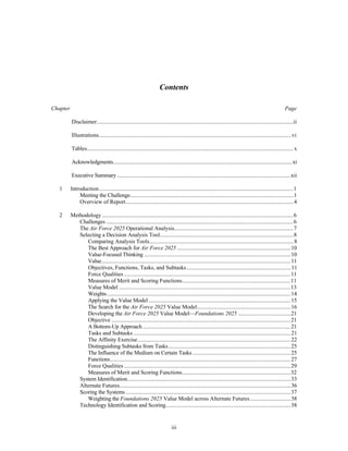 Contents 
Chapter Page 
Disclaimer..........................................................................................................................................ii 
Illustrations........................................................................................................................................vi 
Tables................................................................................................................................................. x 
Acknowledgments..............................................................................................................................xi 
Executive Summary ..........................................................................................................................xii 
1 Introduction.........................................................................................................................................1 
Meeting the Challenge...................................................................................................................1 
Overview of Report......................................................................................................................4 
2 Methodology .......................................................................................................................................6 
Challenges ....................................................................................................................................6 
The Air Force 2025 Operational Analysis....................................................................................7 
Selecting a Decision Analysis Tool..............................................................................................8 
Comparing Analysis Tools......................................................................................................8 
The Best Approach for Air Force 2025 ................................................................................10 
Value-Focused Thinking .......................................................................................................10 
Value.....................................................................................................................................11 
Objectives, Functions, Tasks, and Subtasks..........................................................................11 
Force Qualities .....................................................................................................................11 
Measures of Merit and Scoring Functions.............................................................................11 
Value Model .........................................................................................................................13 
Weights .................................................................................................................................14 
Applying the Value Model ....................................................................................................15 
The Search for the Air Force 2025 Value Model..................................................................16 
Developing the Air Force 2025 Value Model—Foundations 2025 .....................................21 
Objective ..............................................................................................................................21 
A Bottom-Up Approach ........................................................................................................21 
Tasks and Subtasks ...............................................................................................................21 
The Affinity Exercise............................................................................................................22 
Distinguishing Subtasks from Tasks......................................................................................25 
The Influence of the Medium on Certain Tasks .....................................................................25 
Functions...............................................................................................................................27 
Force Qualities .....................................................................................................................29 
Measures of Merit and Scoring Functions.............................................................................32 
System Identification...................................................................................................................33 
Alternate Futures.........................................................................................................................36 
Scoring the Systems ....................................................................................................................37 
Weighting the Foundations 2025 Value Model across Alternate Futures.............................38 
Technology Identification and Scoring........................................................................................38 
iii 
 