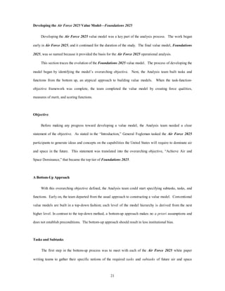 Developing the Air Force 2025 Value Model—Foundations 2025 
Developing the Air Force 2025 value model was a key part of the analysis process. The work began 
early in Air Force 2025, and it continued for the duration of the study. The final value model, Foundations 
2025, was so named because it provided the basis for the Air Force 2025 operational analysis. 
This section traces the evolution of the Foundations 2025 value model. The process of developing the 
model began by identifying the model’s overarching objective. Next, the Analysis team built tasks and 
functions from the bottom up, an atypical approach to building value models. When the task-function-objective 
framework was complete, the team completed the value model by creating force qualities, 
21 
measures of merit, and scoring functions. 
Objective 
Before making any progress toward developing a value model, the Analysis team needed a clear 
statement of the objective. As stated in the “Introduction,” General Fogleman tasked the Air Force 2025 
participants to generate ideas and concepts on the capabilities the United States will require to dominate air 
and space in the future. This statement was translated into the overarching objective, “Achieve Air and 
Space Dominance,” that became the top tier of Foundations 2025. 
A Bottom-Up Approach 
With this overarching objective defined, the Analysis team could start specifying subtasks, tasks, and 
functions. Early on, the team departed from the usual approach to constructing a value model. Conventional 
value models are built in a top-down fashion; each level of the model hierarchy is derived from the next 
higher level. In contrast to the top-down method, a bottom-up approach makes no a priori assumptions and 
does not establish preconditions. The bottom-up approach should result in less institutional bias. 
Tasks and Subtasks 
The first step in the bottom-up process was to meet with each of the Air Force 2025 white paper 
writing teams to gather their specific notions of the required tasks and subtasks of future air and space 
 