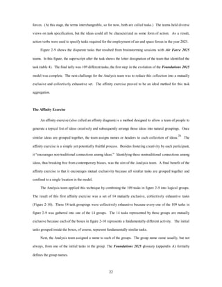 forces. (At this stage, the terms interchangeable, so for now, both are called tasks.) The teams held diverse 
views on task specification, but the ideas could all be characterized as some form of action. As a result, 
action verbs were used to specify tasks required for the employment of air and space forces in the year 2025. 
Figure 2-9 shows the disparate tasks that resulted from brainstorming sessions with Air Force 2025 
teams. In this figure, the superscript after the task shows the letter designation of the team that identified the 
task (table 4). The final tally was 109 different tasks; the first step in the evolution of the Foundations 2025 
model was complete. The next challenge for the Analysis team was to reduce this collection into a mutually 
exclusive and collectively exhaustive set. The affinity exercise proved to be an ideal method for this task 
22 
aggregation. 
The Affinity Exercise 
An affinity exercise (also called an affinity diagram) is a method designed to allow a team of people to 
generate a topical list of ideas creatively and subsequently arrange those ideas into natural groupings. Once 
similar ideas are grouped together, the team assigns names or headers to each collection of ideas.26 The 
affinity exercise is a simple yet potentially fruitful process. Besides fostering creativity by each participant, 
it “encourages non-traditional connections among ideas.” Identifying these nontraditional connections among 
ideas, thus breaking free from contemporary biases, was the aim of the Analysis team. A final benefit of the 
affinity exercise is that it encourages mutual exclusivity because all similar tasks are grouped together and 
confined to a single location in the model. 
The Analysis team applied this technique by combining the 109 tasks in figure 2-9 into logical groups. 
The result of this first affinity exercise was a set of 14 mutually exclusive, collectively exhaustive tasks 
(Figure 2-10). These 14 task groupings were collectively exhaustive because every one of the 109 tasks in 
figure 2-9 was gathered into one of the 14 groups. The 14 tasks represented by these groups are mutually 
exclusive because each of the boxes in figure 2-10 represents a fundamentally different activity. The initial 
tasks grouped inside the boxes, of course, represent fundamentally similar tasks. 
Next, the Analysis team assigned a name to each of the groups. The group name came usually, but not 
always, from one of the initial tasks in the group. The Foundations 2025 glossary (appendix A) formally 
defines the group names. 
 