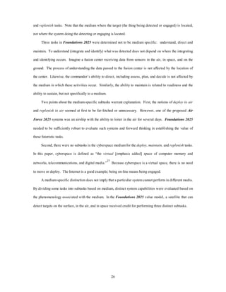 and replenish tasks. Note that the medium where the target (the thing being detected or engaged) is located, 
not where the system doing the detecting or engaging is located. 
Three tasks in Foundations 2025 were determined not to be medium specific: understand, direct and 
maintain. To understand (integrate and identify) what was detected does not depend on where the integrating 
and identifying occurs. Imagine a fusion center receiving data from sensors in the air, in space, and on the 
ground. The process of understanding the data passed to the fusion center is not affected by the location of 
the center. Likewise, the commander’s ability to direct, including assess, plan, and decide is not affected by 
the medium in which these activities occur. Similarly, the ability to maintain is related to readiness and the 
26 
ability to sustain, but not specifically to a medium. 
Two points about the medium-specific subtasks warrant explanation. First, the notions of deploy to air 
and replenish in air seemed at first to be far-fetched or unnecessary. However, one of the proposed Air 
Force 2025 systems was an airship with the ability to loiter in the air for several days. Foundations 2025 
needed to be sufficiently robust to evaluate such systems and forward thinking in establishing the value of 
these futuristic tasks. 
Second, there were no subtasks in the cyberspace medium for the deploy, maintain, and replenish tasks. 
In this paper, cyberspace is defined as “the virtual [emphasis added] space of computer memory and 
networks, telecommunications, and digital media.”27 Because cyberspace is a virtual space, there is no need 
to move or deploy. The Internet is a good example; being on-line means being engaged. 
A medium-specific distinction does not imply that a particular system cannot perform in different media. 
By dividing some tasks into subtasks based on medium, distinct system capabilities were evaluated based on 
the phenomenology associated with the medium. In the Foundations 2025 value model, a satellite that can 
detect targets on the surface, in the air, and in space received credit for performing three distinct subtasks. 
 