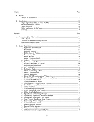 Chapter Page 
3 Results ..............................................................................................................................................42 
Scoring the Technologies............................................................................................................53 
4 Conclusions.......................................................................................................................................66 
Major Implications of the Air Force 2025 OA ...........................................................................66 
OA Process Lessons Learned .....................................................................................................69 
Study Limitations ........................................................................................................................69 
Major Implications for the Future ...............................................................................................70 
Summary.....................................................................................................................................70 
Appendix Page 
A Foundations 2025 Value Model........................................................................................................71 
Value Model ...............................................................................................................................71 
Measures of Merit and Scoring Functions...................................................................................75 
Operational Analysis Glossary...................................................................................................85 
B System Descriptions ..........................................................................................................................89 
1.1 Hypersonic Attack Aircraft..................................................................................................91 
1.2 Fotofighter ...........................................................................................................................92 
1.3 Container Aircraft................................................................................................................93 
1.4 Lighter-than-Air Airlifter.....................................................................................................94 
1.5 Supersonic Airlifter .............................................................................................................95 
1.6 Stealth Airlifter....................................................................................................................96 
1.7 Global Transport Aircraft....................................................................................................97 
2.1 Strike UAV ..........................................................................................................................98 
2.2 Reconnaissance UAV...........................................................................................................99 
2.3 Uninhabited Combat Air Vehicle.......................................................................................100 
2.4 Precision Delivery System.................................................................................................101 
2.5 UAV Mothership................................................................................................................102 
2.6 Exfiltration Rocket.............................................................................................................103 
3.1 Orbital Maneuvering Vehicle.............................................................................................104 
3.2 Orbital Combat Vehicle.....................................................................................................105 
3.3 Satellite Bodyguards..........................................................................................................106 
4.1 Piloted SSTO Transatmospheric Vehicle ..........................................................................107 
4.2 Uninhabited Air-Launched Transatmospheric Vehicle.......................................................108 
5.1 Adjustable Yield Munition ................................................................................................109 
5.2 Advanced Air-to-Air Missile ............................................................................................110 
5.3 Airborne High-Power Microwave Weapon.......................................................................111 
5.4 Standoff Hypersonic Missile .............................................................................................112 
5.5 Attack Microbots ...............................................................................................................113 
5.6 Airborne Holographic Projector........................................................................................114 
5.7 Hybrid High-Energy Laser System.....................................................................................115 
6.1 Global Area Strike System ................................................................................................116 
6.2 Space-Based Kinetic Energy Weapon ...............................................................................117 
6.3 Space-Based High-Power Microwave Weapon ................................................................118 
6.4 Space-Based High-Energy Laser System...........................................................................119 
6.5 Solar-Powered High-Energy Laser System........................................................................120 
6.6 Solar Energy Optical Weapon ...........................................................................................121 
6.7 Asteroid Mitigation System ...............................................................................................122 
7.1 Spoken Language Translator..............................................................................................123 
7.2 Personal Digital Assistant..................................................................................................124 
7.3 Virtual Interaction Center...................................................................................................125 
8.1 Global Information Management System............................................................................126 
iv 
 