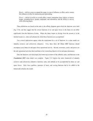 Reach — ability to move to expand the range or scope of influence or effect, and to sustain 
this influence or effect by maintaining and replenishing. 
Power — ability to overtly or covertly affect, control, manipulate, deny, exploit, or destroy 
targets, including forces, people, equipment, and information, and the ability to survive 
while affecting targets. 
These definitions are based on the tasks in the affinity diagrams upon which the functions were built 
(fig. 2-10), and they suggest that the critical functions of air and space forces in the future do not differ 
significantly from the functions of today. Where the future begins to diverge from the present is in the 
detailed means (i.e., tasks and subtasks) by which these functions are accomplished. 
Two critical implications appear when the requirement for a set of functions in a value model are 
mutually exclusive and collectively exhaustive. First, these three Air Force 2025 functions should 
encompass every future air and space force operational activity. Second, awareness, reach, and power are 
the only operational activities that contribute to the overarching objective of air and space dominance. 
Once the functions were developed, the bottom-up evolution of the subtasks, tasks, and functions in the 
Foundations 2025 value model was complete. Figure 2-13 depicts the entire framework of mutually 
exclusive and collectively exhaustive functions, tasks, and subtasks to be accomplished by future air and 
space forces. Next, force qualities, measures of merit, and scoring functions had to be added to the 
28 
framework to finalize the model. 
 