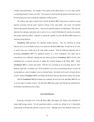 calibrate system performance. For example, a force quality of the subtask deploy to air was range, and the 
corresponding measure of merit was miles. The measures of merit became the domains (horizontal axis) of 
the scoring functions used to evaluate the capabilities of future systems. 
The Analysis team again worked closely with the Air Force 2025 writing teams to build the scoring 
functions associated with the teams’ respective portions of the value model. The result—134 detailed 
functions that quantify operational values— represent an important analytical accomplishment. They span the 
spectrum of air and space operations, and, as such, serve as a wealth of information for mission area analysts 
and weapon system developers. Appendix A contains the complete set of the Air Force 2025 measures of 
33 
merit and scoring functions. 
Foundations 2025 represents five important analytic advances. First, the collection of scoring 
functions serves as an invaluable resource, even outside the Air Force 2025 study. Second, the use of verbs 
to specify tasks was a useful step in the value model evolution. Third, the bottom-up approach used in 
developing Foundations 2025 was significant because no a priori assumptions were made and no 
preconditions were established. Building from the bottom up allowed Foundations 2025 to be free from 
institutional bias, an outcome necessary to capture the visionary thinking of Air Force 2025. Fourth, 
Foundations 2025 is a robust value model. With five tiers consisting of an overarching objective, three 
functions, eight tasks, 29 subtasks, and 134 force qualities (each with a corresponding measure of merit and 
scoring function)—and all weighted across six alternate futures—the model can be used to evaluate diverse 
systems. Finally, Foundations 2025 is cast further into the future than any other known military value model. 
After the Foundations 2025 development was completed, the next step in the Air Force 2025 OA was 
to use the model to evaluate systems. The Air Force 2025 white papers provided the key information for 
identification and definition of the systems. 
System Identification 
Following a thorough review of the Air Force 2025 white papers, the Analysis team identified 43 
unique high-leverage systems. For this operational analysis, a system was defined to be “a functionally 
related group of elements that performs a mission or task.” Although some of the identified systems were 
 