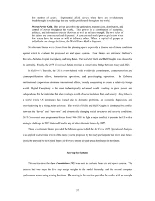 few number of actors. Exponential DTeK occurs when there are revolutionary 
breakthroughs in technology that are rapidly proliferated throughout the world. 
World Power Grid. This driver describes the generation, transmission, distribution, and 
control of power throughout the world. This power is a combination of economic, 
political, and information sources of power as well as military strength. The two poles of 
this driver are concentrated and dispersed. A concentrated world power grid exists when 
few actors have the means or will to influence others. When a myriad of groups or 
individuals can change the future, the World Power Grid is dispersed. 
Six alternate futures were chosen from this planning space to provide a diverse set of future conditions 
against which to evaluate the proposed air and space systems. Four futures are extremes: Gulliver’s 
Travails, Zaibatsu, Digital Cacophony, and King Khan. The world of Halfs and Half-Naughts was chosen for 
its centrality. Finally, the 2015 Crossroads future provides a conservative bridge between today and 2025. 
In Gulliver’s Travails, the US is overwhelmed with worldwide commitments, counterterrorism and 
counterproliferation efforts, humanitarian operations, and peacekeeping operations. In Zaibatsu, 
multinational corporations dominate international affairs, loosely cooperating to create a relatively benign 
world. Digital Cacophony is the most technologically advanced world resulting in great power and 
independence for the individual but also creating a world of social isolation, fear, and anxiety. King Khan is 
a world where US dominance has waned due to domestic problems, an economic depression, and 
overshadowing by a rising Asian colossus. The world of Halfs and Half-Naughts is dominated by conflict 
between the “haves” and “have-nots” and dynamically changing social structures and security conditions. 
2015 Crossroads uses programmed forces from 1996–2001 to fight a major conflict; it presents the US with a 
strategic challenge in 2015 that could lead to any of other alternate futures by 2025. 
These six alternate futures provided the fulcrum against which the Air Force 2025 Operational Analysis 
was applied to determine which of the many systems proposed by the study participants had merit and, hence, 
should be pursued by the United States Air Force to ensure air and space dominance in the future. 
Scoring the Systems 
This section describes how Foundations 2025 was used to evaluate future air and space systems. The 
process had two steps the first step assign weights to the model hierarchy, and the second computes 
performance scores using scoring functions. The scoring in this section provides the reader with an example 
37 
 