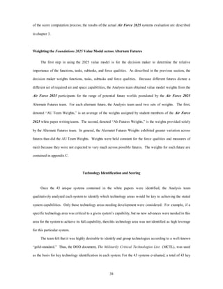 of the score computation process; the results of the actual Air Force 2025 systems evaluation are described 
38 
in chapter 3. 
Weighting the Foundations 2025 Value Model across Alternate Futures 
The first step in using the 2025 value model is for the decision maker to determine the relative 
importance of the functions, tasks, subtasks, and force qualities. As described in the previous section, the 
decision maker weights functions, tasks, subtasks and force qualities. Because different futures dictate a 
different set of required air and space capabilities, the Analysis team obtained value model weights from the 
Air Force 2025 participants for the range of potential future worlds postulated by the Air Force 2025 
Alternate Futures team. For each alternate future, the Analysis team used two sets of weights. The first, 
denoted “AU Team Weights,” is an average of the weights assigned by student members of the Air Force 
2025 white paper writing teams. The second, denoted “Alt Futures Weights,” is the weights provided solely 
by the Alternate Futures team. In general, the Alernatet Futures Weights exhibited greater variation across 
futures than did the AU Team Weights. Weights were held constant for the force qualities and measures of 
merit because they were not expected to vary much across possible futures. The weights for each future are 
contained in appendix C. 
Technology Identification and Scoring 
Once the 43 unique systems contained in the white papers were identified, the Analysis team 
qualitatively analyzed each system to identify which technology areas would be key to achieving the stated 
system capabilities. Only those technology areas needing development were considered. For example, if a 
specific technology area was critical to a given system’s capability, but no new advances were needed in this 
area for the system to achieve its full capability, then this technology area was not identified as high leverage 
for this particular system. 
The team felt that it was highly desirable to identify and group technologies according to a well-known 
“gold-standard.” Thus, the DOD document, The Militarily Critical Technologies List (MCTL), was used 
as the basis for key technology identification in each system. For the 43 systems evaluated, a total of 43 key 
 