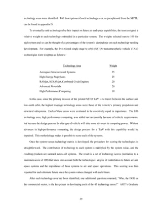 technology areas were identified. Full descriptions of each technology area, as paraphrased from the MCTL, 
39 
can be found in appendix D. 
To eventually rank technologies by their impact on future air and space capabilities, the team assigned a 
relative weight to each technology embedded in a particular system. The weights selected sum to 100 for 
each system and so can be thought of as percentages of the system’s dependence on each technology needing 
development. For example, the five piloted single-stage-to-orbit (SSTO) transatmospheric vehicle (TAV) 
technologies were weighted as follows: 
Technology Area Weight 
Aerospace Structures and Systems 25 
High-Energy Propellants 25 
RAMjet, SCRAMjet, Combined Cycle Engines 20 
Advanced Materials 20 
High-Performance Computing 10 
In this case, since the primary mission of the piloted SSTO TAV is to travel between the surface and 
low-earth orbit, the highest leverage technology areas were those of the vehicle’s primary propulsion and 
structural subsystems. Each of these areas were evaluated to be essentially equal in importance. The fifth 
technology area, high performance computing, was added not necessarily because of vehicle requirements, 
but because the design process for this type of vehicle will take some advances in computing power. Without 
advances in high-performance computing, the design process for a TAV with this capability would be 
impaired. This methodology makes it possible to score each of the systems. 
Once the system-versus-technology matrix is developed, the procedure for scoring the technologies is 
straightforward. The contribution of technology to each system is multiplied by the system value, and the 
resulting products are summed across all systems. The result is a set of technology scores (normalize to a 
maximum score of 100) that takes into account both the technologies’ degree of contribution to future air and 
space systems and the importance of those systems to air and space operations. This scoring was then 
repeated for each alternate future since the system values changed with each future. 
After each technology area had been identified, one additional question remained, “Who, the DOD or 
the commercial sector, is the key player in developing each of the 43 technology areas?” AFIT’s Graduate 
 