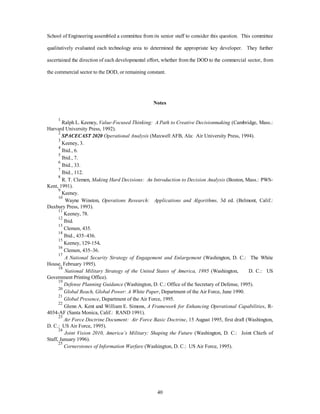 School of Engineering assembled a committee from its senior staff to consider this question. This committee 
qualitatively evaluated each technology area to determined the appropriate key developer. They further 
ascertained the direction of each developmental effort, whether from the DOD to the commercial sector, from 
the commercial sector to the DOD, or remaining constant. 
Notes 
1 Ralph L. Keeney, Value-Focused Thinking: A Path to Creative Decisionmaking (Cambridge, Mass.: 
40 
Harvard University Press, 1992). 
2 SPACECAST 2020 Operational Analysis (Maxwell AFB, Ala: Air University Press, 1994). 
3 Keeney, 3. 
4 Ibid., 6. 
5 Ibid., 7. 
6 Ibid., 33. 
7 Ibid., 112. 
8 R. T. Clemen, Making Hard Decisions: An Introduction to Decision Analysis (Boston, Mass.: PWS-Kent, 
1991). 
9 Keeney. 
10 Wayne Winston, Operations Research: Applications and Algorithms, 3d ed. (Belmont, Calif.: 
Duxbury Press, 1993). 
11 Keeney, 78. 
12 Ibid. 
13 Clemen, 435. 
14 Ibid., 435–436. 
15 Keeney, 129-154. 
16 Clemen, 435–36. 
17 
A National Security Strategy of Engagement and Enlargement (Washington, D. C.: The White 
House, February 1995). 
18 
National Military Strategy of the United States of America, 1995 (Washington, D. C.: US 
Government Printing Office). 
19 
Defense Planning Guidance (Washington, D. C.: Office of the Secretary of Defense, 1995). 
20 
Global Reach, Global Power: A White Paper, Department of the Air Force, June 1990. 
21 
Global Presence, Department of the Air Force, 1995. 
22 Glenn A. Kent and William E. Simons, A Framework for Enhancing Operational Capabilities, R- 
4034-AF (Santa Monica, Calif.: RAND 1991). 
23 
Air Force Doctrine Document: Air Force Basic Doctrine, 15 August 1995, first draft (Washington, 
D. C.: US Air Force, 1995). 
24 
Joint Vision 2010, America’s Military: Shaping the Future (Washington, D. C.: Joint Chiefs of 
Staff, January 1996). 
25 
Cornerstones of Information Warfare (Washington, D. C.: US Air Force, 1995). 
 