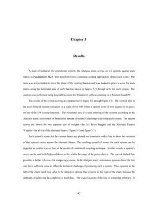 Chapter 3 
Results 
A team of technical and operational experts, the Analysis team, scored all 43 systems against each 
metric in Foundations 2025. The team followed a consensus-seeking approach to obtain each score. The 
team was not permitted to know the shape of the scoring function and was tasked to place a score for each 
metric along the horizontal axis of each function shown in figures A-5 through A-32 for each system. The 
analysis was performed using Logical Decisions for Windows© software running on a Pentium-based PC. 
The results of the system scoring are summarized in figure 3-2 through figure 3-6. The vertical axis is 
the score from the system evaluation on a scale of 0 to 100, where a system score of zero equates to no score 
on any of the 134 scoring functions. The horizontal axis is a rank ordering of the systems according to the 
Analysis team’s assessment of the relative amount of technical challenge to develop each system. The system 
scores are shown for two separate sets of weights—the AU Team Weights and the Alternate Futures 
Weights—for all six of the alternate futures. (figure 3-2 and figure 3-3). 
Each system’s scores for the various futures are plotted and connected with a line to show the variation 
of that system’s score across the alternate futures. The resulting spread of scores for each system can be 
regarded as similar to error bars in the results of a statistical sampling technique. In other words, a system’s 
score can be said with high confidence to lie within the range of the points shown. The curved dashed line 
provides a further reference for comparing systems. In the Analysis team’s estimation, systems above the line 
may have sufficient value to offset the technical challenge of producing such a system. Thus, systems to the 
left of the charts need less value to be attractive options than systems to the right of the chart, because the 
difficulty of achieving the capability is much less. The exact location of the line is somewhat arbitrary. It 
42 
 