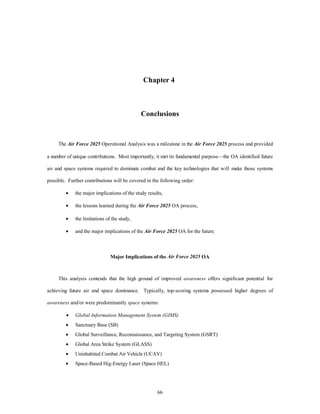 Chapter 4 
Conclusions 
The Air Force 2025 Operational Analysis was a milestone in the Air Force 2025 process and provided 
a number of unique contributions. Most importantly, it met its fundamental purpose—the OA identified future 
air and space systems required to dominate combat and the key technologies that will make those systems 
possible. Further contributions will be covered in the following order: 
·  the major implications of the study results, 
·  the lessons learned during the Air Force 2025 OA process, 
·  the limitations of the study, 
·  and the major implications of the Air Force 2025 OA for the future. 
Major Implications of the Air Force 2025 OA 
This analysis contends that the high ground of improved awareness offers significant potential for 
achieving future air and space dominance. Typically, top-scoring systems possessed higher degrees of 
awareness and/or were predominantly space systems: 
·  Global Information Management System (GIMS) 
·  Sanctuary Base (SB) 
·  Global Surveillance, Reconnaissance, and Targeting System (GSRT) 
·  Global Area Strike System (GLASS) 
·  Uninhabited Combat Air Vehicle (UCAV) 
·  Space-Based Hig-Energy Laser (Space HEL) 
66 
 
