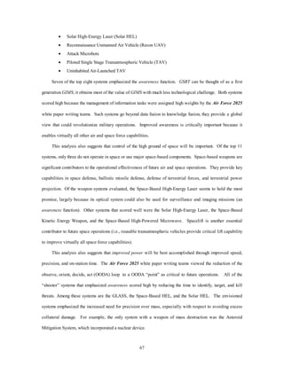 ·  Solar High-Energy Laser (Solar HEL) 
·  Reconnaissance Unmanned Air Vehicle (Recon UAV) 
·  Attack Microbots 
·  Piloted Single Stage Transatmospheric Vehicle (TAV) 
·  Uninhabited Air-Launched TAV 
Seven of the top eight systems emphasized the awareness function. GSRT can be thought of as a first 
generation GIMS; it obtains most of the value of GIMS with much less technological challenge. Both systems 
scored high because the management of information tasks were assigned high weights by the Air Force 2025 
white paper writing teams. Such systems go beyond data fusion to knowledge fusion; they provide a global 
view that could revolutionize military operations. Improved awareness is critically important because it 
enables virtually all other air and space force capabilities. 
This analysis also suggests that control of the high ground of space will be important. Of the top 11 
systems, only three do not operate in space or use major space-based components. Space-based weapons are 
significant contributors to the operational effectiveness of future air and space operations. They provide key 
capabilities in space defense, ballistic missile defense, defense of terrestrial forces, and terrestrial power 
projection. Of the weapon systems evaluated, the Space-Based High-Energy Laser seems to hold the most 
promise, largely because its optical system could also be used for surveillance and imaging missions (an 
awareness function). Other systems that scored well were the Solar High-Energy Laser, the Space-Based 
Kinetic Energy Weapon, and the Space-Based High-Powered Microwave. Spacelift is another essential 
contributor to future space operations (i.e., reusable transatmospheric vehicles provide critical lift capability 
67 
to improve virtually all space force capabilities). 
This analysis also suggests that improved power will be best accomplished through improved speed, 
precision, and on-station time. The Air Force 2025 white paper writing teams viewed the reduction of the 
observe, orient, decide, act (OODA) loop to a OODA “point” as critical to future operations. All of the 
“shooter” systems that emphasized awareness scored high by reducing the time to identify, target, and kill 
threats. Among these systems are the GLASS, the Space-Based HEL, and the Solar HEL. The envisioned 
systems emphasized the increased need for precision over mass, especially with respect to avoiding excess 
collateral damage. For example, the only system with a weapon of mass destruction was the Asteroid 
Mitigation System, which incorporated a nuclear device. 
 