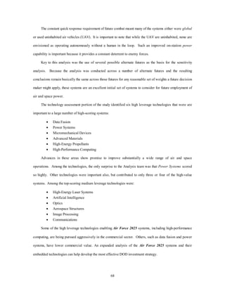 The constant quick response requirement of future combat meant many of the systems either were global 
or used uninhabited air vehicles (UAV). It is important to note that while the UAV are uninhabited, none are 
envisioned as operating autonomously without a human in the loop. Such an improved on-station power 
capability is important because it provides a constant deterrent to enemy forces. 
Key to this analysis was the use of several possible alternate futures as the basis for the sensitivity 
analysis. Because the analysis was conducted across a number of alternate futures and the resulting 
conclusions remain basically the same across those futures for any reasonable set of weights a future decision 
maker might apply, these systems are an excellent initial set of systems to consider for future employment of 
68 
air and space power. 
The technology assessment portion of the study identified six high leverage technologies that were are 
important to a large number of high-scoring systems: 
·  Data Fusion 
·  Power Systems 
·  Micromechanical Devices 
·  Advanced Materials 
·  High-Energy Propellants 
·  High-Performance Computing 
Advances in these areas show promise to improve substantially a wide range of air and space 
operations. Among the technologies, the only surprise to the Analysis team was that Power Systems scored 
so highly. Other technologies were important also, but contributed to only three or four of the high-value 
systems. Among the top-scoring medium leverage technologies were: 
·  High-Energy Laser Systems 
·  Artificial Intelligence 
·  Optics 
·  Aerospace Structures 
·  Image Processing 
·  Communications 
Some of the high leverage technologies enabling Air Force 2025 systems, including high-performance 
computing, are being pursued aggressively in the commercial sector. Others, such as data fusion and power 
systems, have lower commercial value. An expanded analysis of the Air Force 2025 systems and their 
embedded technologies can help develop the most effective DOD investment strategy. 
 