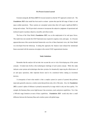 OA Process Lessons Learned 
Foremost among the Air Force 2025 OA lessons learned was that the VFT approach worked well. The 
Foundations 2025 value model has been used to evaluate systems that span the full range of future air and 
space combat operations. These systems are conceptual system ideas that will require significant R&D to 
design and evaluate. The OA provided a structure to incorporate the subjective judgments of operational and 
technical experts to produce objective, traceable, and robust results. 
The focus of the Value Model, Foundations 2025, was on the employment of air and space forces. 
This model does not consider the USAF functional areas required to organize, train, and equip. As it became 
apparent that none of the current doctrinal frameworks were free of these functional views, the Value Model 
was developed from the bottom-up. In taking this approach, the Analysis team reduced the institutional 
biases associated with the numerous stovepipes in the current USAF organizational structure. 
Study Limitations 
Remember that the analysis did not take into account the cost or risk of developing any of the system 
concepts. It looked only briefly at the technological challenge of each system concept. While this study 
indicates some systems and technologies that show promise for dramatically improving the effectiveness of 
air and space operations, other important factors need to be considered before making an investment 
69 
decision. 
A consequence of most value models is that a complex system (or system of systems) that performs 
many tasks generally outscores a similar system that performs only a few of the tasks. Also, for Foundations 
2025, a system’s sphere of influence is primarily measured by its range which is only one force quality. For 
example, the Sanctuary Base scores high because it has awareness, reach, and power capabilities. Yet, it has 
a 500-mile range limitation on most of those capabilities. Foundations 2025 would only show a small 
difference between the Sanctuary Base and a similar system with global range. 
 