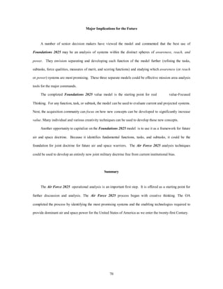 Major Implications for the Future 
A number of senior decision makers have viewed the model and commented that the best use of 
Foundations 2025 may be an analysis of systems within the distinct spheres of awareness, reach, and 
power. They envision separating and developing each function of the model further (refining the tasks, 
subtasks, force qualities, measures of merit, and scoring functions) and studying which awareness (or reach 
or power) systems are most promising. These three separate models could be effective mission area analysis 
70 
tools for the major commands. 
The completed Foundations 2025 value model is the starting point for real value-Focused 
Thinking. For any function, task, or subtask, the model can be used to evaluate current and projected systems. 
Next, the acquisition community can focus on how new concepts can be developed to significantly increase 
value. Many individual and various creativity techniques can be used to develop these new concepts. 
Another opportunity to capitalize on the Foundations 2025 model is to use it as a framework for future 
air and space doctrine. Because it identifies fundamental functions, tasks, and subtasks, it could be the 
foundation for joint doctrine for future air and space warriors. The Air Force 2025 analysis techniques 
could be used to develop an entirely new joint military doctrine free from current institutional bias. 
Summary 
The Air Force 2025 operational analysis is an important first step. It is offered as a starting point for 
further discussion and analysis. The Air Force 2025 process began with creative thinking. The OA 
completed the process by identifying the most promising systems and the enabling technologies required to 
provide dominant air and space power for the United States of America as we enter the twenty-first Century. 
 