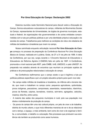 Por Uma Educação do Campo: Declaração 2002
Estamos reunidos neste Seminário Nacional para discutir sobre a Educação do
Campo. Somos educadores e educadoras do campo, militantes de Movimentos Sociais
do Campo, representantes de Universidades, de órgãos de governos municipais, esta-
duais e federal, de organizações não governamentais e de outras entidades compro-
metidas com a luta por políticas públicas e por uma identidade própria à educação e às
escolas do campo. Trabalhamos para melhorar as condições de vida e de cidadania de
milhões de brasileiros e brasileiras que vivem no campo.
Nossa caminhada enquanto articulação nacional Por Uma Educação do Cam-
po começou no processo de preparação da Conferência Nacional Por Uma Educação
Básica do Campo, realizada em Luziânia, Goiás, de 27 a 31 de julho de 1998. A idéia
da Conferência, por sua vez, surgiu durante o I Encontro Nacional de Educadoras e
Educadores da Reforma Agrária (I ENERA) feito em julho de 1997. A Conferência,
promovida a nível nacional pelo MST, pela CNBB, UnB, UNESCO, e pelo UNICEF, foi
preparada nos estados através de encontros que reuniram os principais sujeitos de
práticas e de preocupações relacionadas à educação do campo.
Na Conferência reafirmamos que o campo existe e que é legítima a luta por
políticas públicas específicas e por um projeto educativo próprio para quem vive nele:
- No campo estão milhões de brasileiras e brasileiros, da infância até a terceira ida-
de, que vivem e trabalham no campo como: pequenos agricultores, quilombolas,
povos indígenas, pescadores, camponeses, assentados, reassentados, ribeirinhos,
povos da floresta, caipiras, lavradores, roceiros, sem-terra, agregados, caboclos,
meeiros, bóia-fria, entre outros.
- A maioria das sedes dos pequenos municípios é rural, pois sua população vive
direta e indiretamente da produção do campo.
- Os povos do campo têm uma raiz cultural própria, um jeito de viver e de trabalhar,
distinta do mundo urbano, e que inclui diferentes maneiras de ver e de se relacionar
com o tempo, o espaço, o meio ambiente, bem como de viver e de organizar a famí-
lia, a comunidade, o trabalho e a educação. Nos processos que produzem sua exis-
tência vão também se produzindo como seres humanos.
11
 
